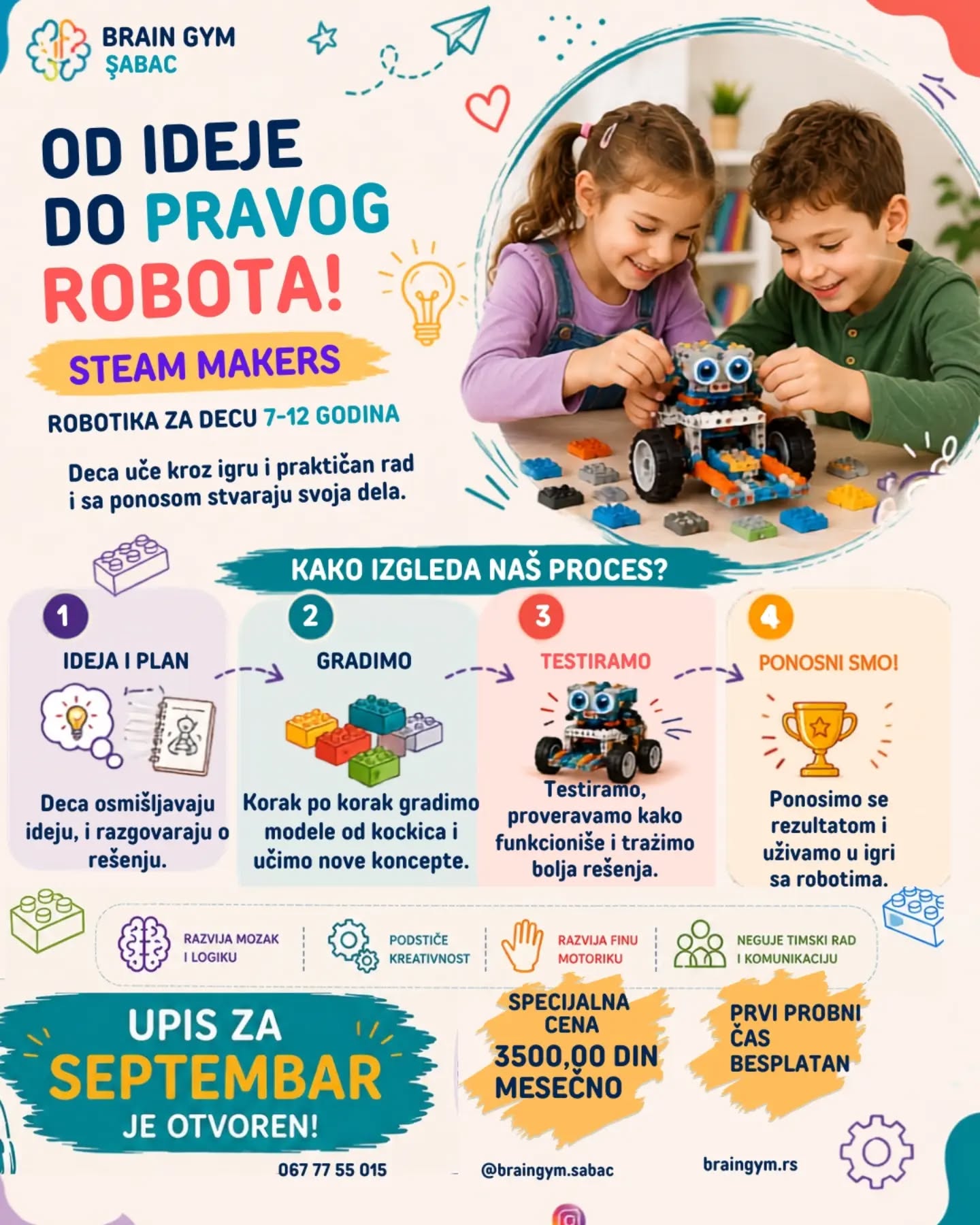 ROBOTIKA – više od igre! 🤖
Kroz LEGO robotiku deca uče da razmišljaju logično, rešavaju probleme i pretvaraju svoje ideje u stvarne projekte. Kroz zabavu i praktičan rad razvijaju kreativnost, koncentraciju, upornost, timski rad i samostalnost.
🚀 Uče da stvaraju
🧠 Razvijaju logičko i kritičko mišljenje
🔧 Uče kroz praktičan rad i eksperimentisanje
💡 Podstiču kreativnost i samostalnost
🤝 Razvijaju timski duh i komunikaciju
🎯 Uče da grešku vide kao deo procesa i pronađu rešenje
Robotika priprema decu za svet budućnosti – kroz igru, istraživanje i stvaranje!
📩 Upis je u toku – prijavite svoje dete i napravite prvi korak ka STEM svetu!
Specijalne cene za decu upisanu u avgustu i septembru!